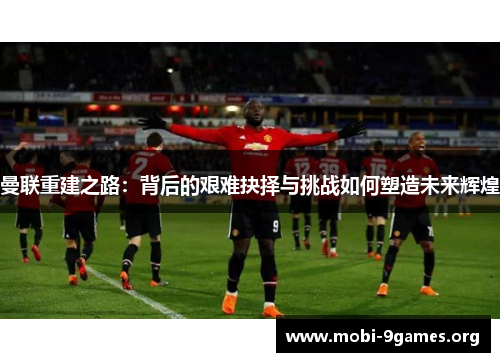 曼联重建之路:背后的艰难抉择与挑战如何塑造未来辉煌 曼联重建之路:背后的艰难抉择与挑战如何塑造未来辉煌