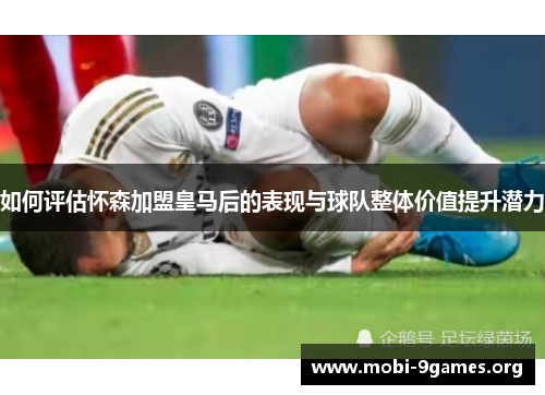 如何评估怀森加盟皇马后的表现与球队整体价值提升潜力 如何评估怀森加盟皇马后的表现与球队整体价值提升潜力