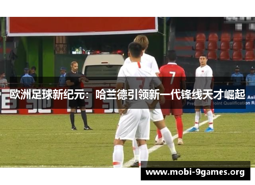 欧洲足球新纪元:哈兰德引领新一代锋线天才崛起 欧洲足球新纪元:哈兰德引领新一代锋线天才崛起