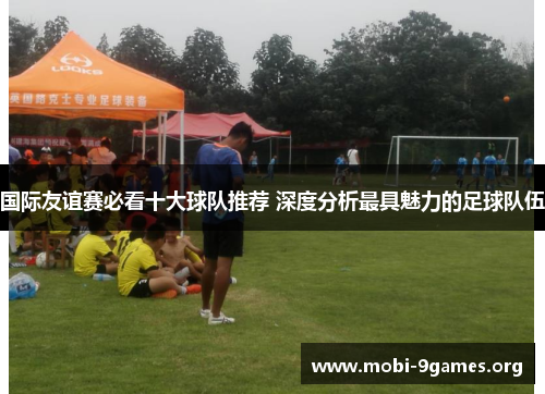 国际友谊赛必看十大球队推荐 深度分析最具魅力的足球队伍 国际友谊赛必看十大球队推荐 深度分析最具魅力的足球队伍