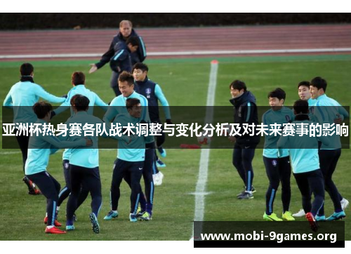 亚洲杯热身赛各队战术调整与变化分析及对未来赛事的影响 亚洲杯热身赛各队战术调整与变化分析及对未来赛事的影响