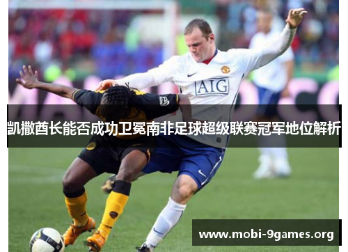 凯撒酋长能否成功卫冕南非足球超级联赛冠军地位解析 凯撒酋长能否成功卫冕南非足球超级联赛冠军地位解析