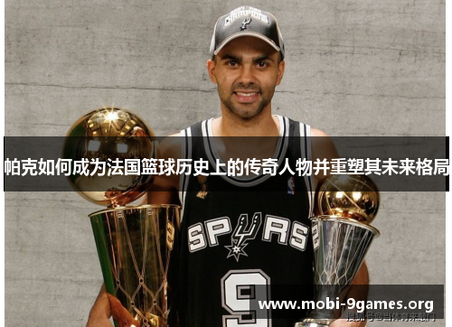 帕克如何成为法国篮球历史上的传奇人物并重塑其未来格局 帕克如何成为法国篮球历史上的传奇人物并重塑其未来格局