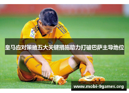 皇马应对策略五大关键措施助力打破巴萨主导地位 皇马应对策略五大关键措施助力打破巴萨主导地位
