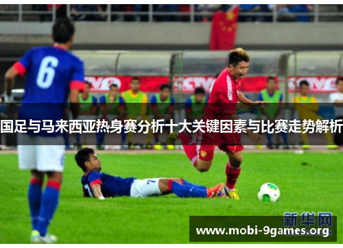 国足与马来西亚热身赛分析十大关键因素与比赛走势解析 国足与马来西亚热身赛分析十大关键因素与比赛走势解析