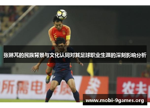 张琳芃的民族背景与文化认同对其足球职业生涯的深刻影响分析 张琳芃的民族背景与文化认同对其足球职业生涯的深刻影响分析