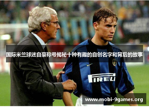 国际米兰球迷自豪称号揭秘十种有趣的自创名字和背后的故事 国际米兰球迷自豪称号揭秘十种有趣的自创名字和背后的故事