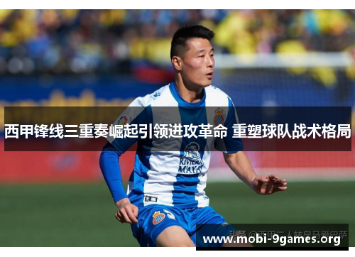 西甲锋线三重奏崛起引领进攻革命 重塑球队战术格局 西甲锋线三重奏崛起引领进攻革命 重塑球队战术格局