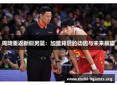 周琦重返新疆男篮:加盟背后的动因与未来展望 周琦重返新疆男篮:加盟背后的动因与未来展望