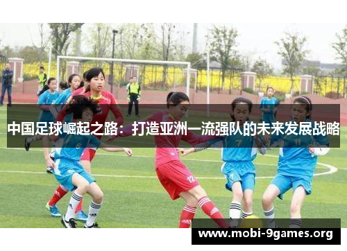 中国足球崛起之路:打造亚洲一流强队的未来发展战略 中国足球崛起之路:打造亚洲一流强队的未来发展战略